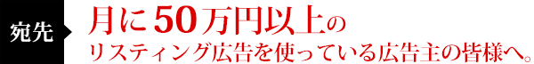 宛先:月に50万円以上のリスティング広告を使っている広告主の皆様へ。