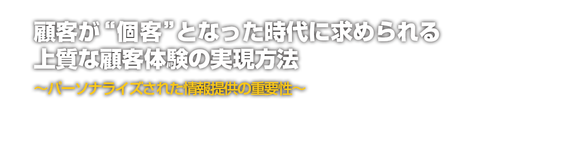 顧客が“個客”となった時代に求められる上質な顧客体験の実現方法～パーソナライズされた情報提供の重要性～